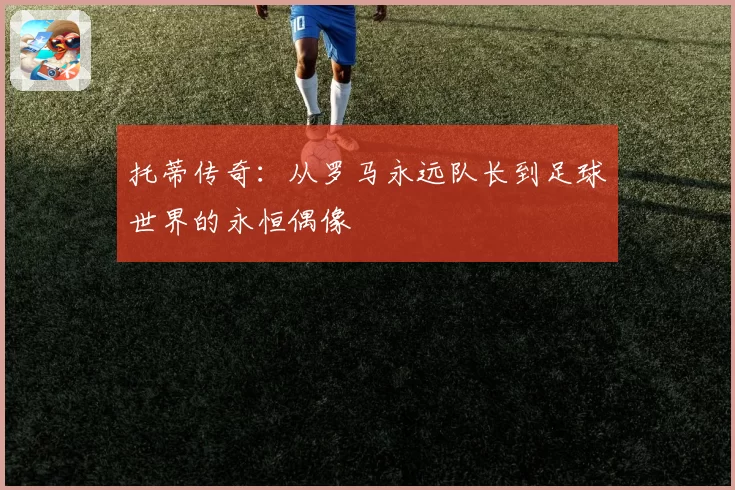 托蒂传奇：从罗马永远队长到足球世界的永恒偶像