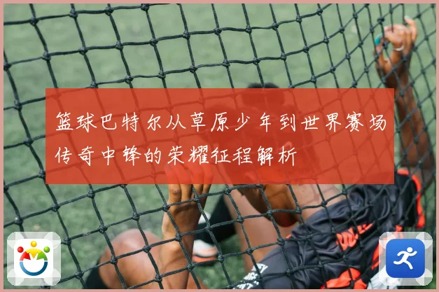 篮球巴特尔从草原少年到世界赛场传奇中锋的荣耀征程解析