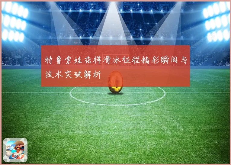 特鲁索娃花样滑冰征程精彩瞬间与技术突破解析