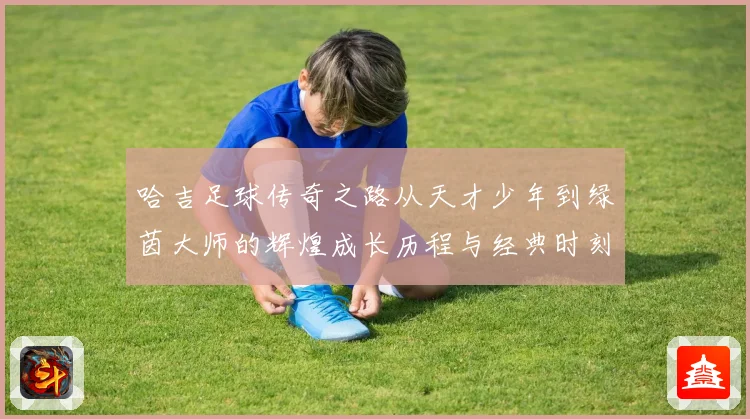 哈吉足球传奇之路从天才少年到绿茵大师的辉煌成长历程与经典时刻回顾