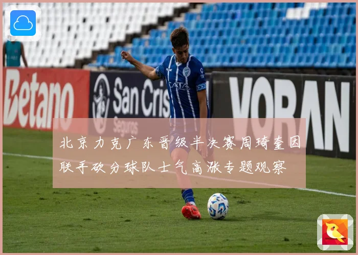 北京力克广东晋级半决赛周琦奎因联手砍分球队士气高涨专题观察
