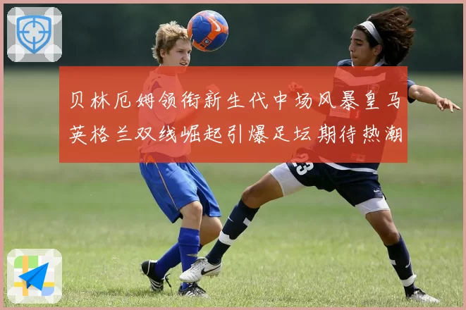 贝林厄姆领衔新生代中场风暴皇马英格兰双线崛起引爆足坛期待热潮