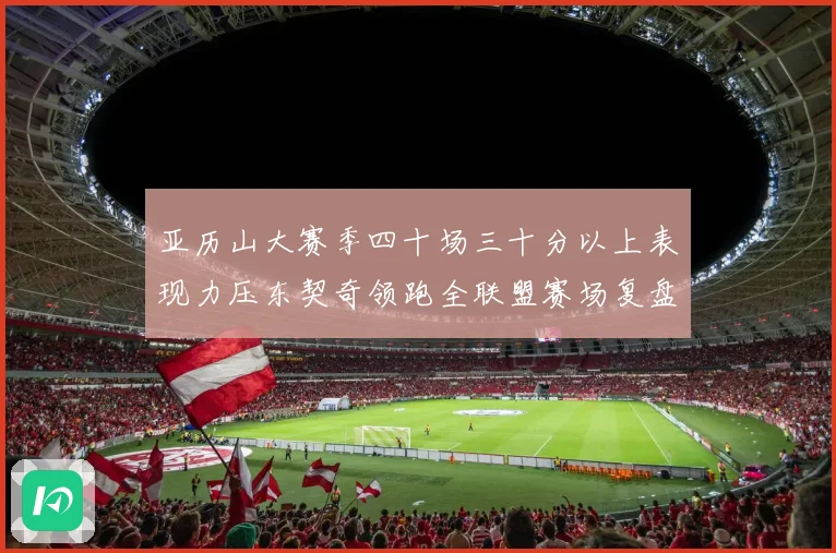 亚历山大赛季四十场三十分以上表现力压东契奇领跑全联盟赛场复盘