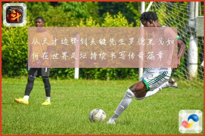 从天才边锋到关键先生罗德里戈如何在世界足坛持续书写传奇篇章