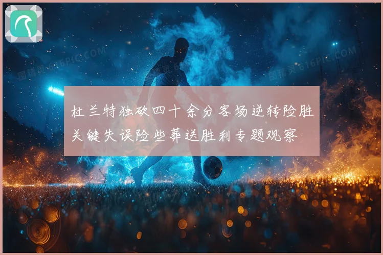 杜兰特独砍四十余分客场逆转险胜关键失误险些葬送胜利专题观察