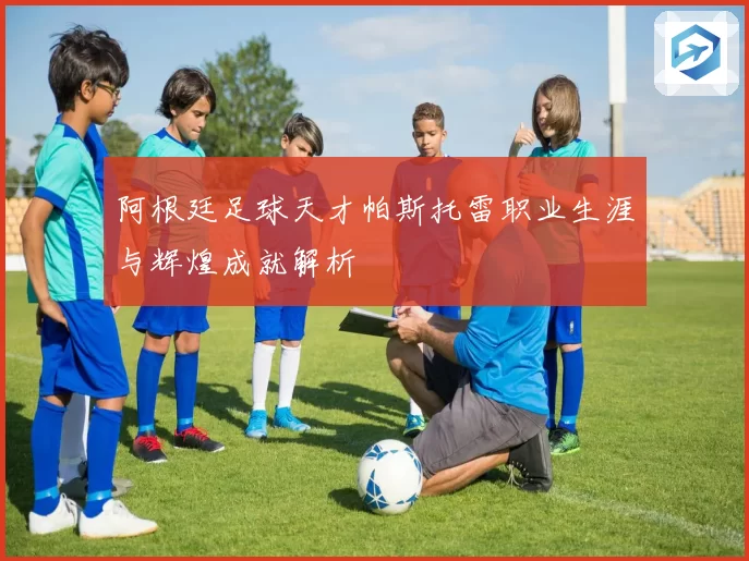 阿根廷足球天才帕斯托雷职业生涯与辉煌成就解析