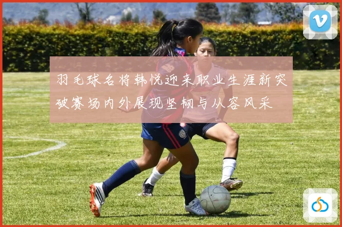 羽毛球名将韩悦迎来职业生涯新突破赛场内外展现坚韧与从容风采