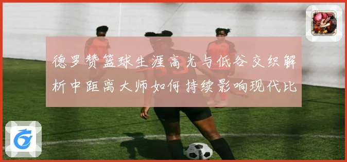 德罗赞篮球生涯高光与低谷交织解析中距离大师如何持续影响现代比赛格局
