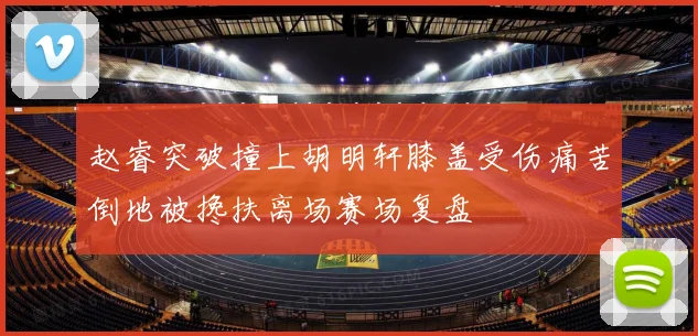 赵睿突破撞上胡明轩膝盖受伤痛苦倒地被搀扶离场赛场复盘