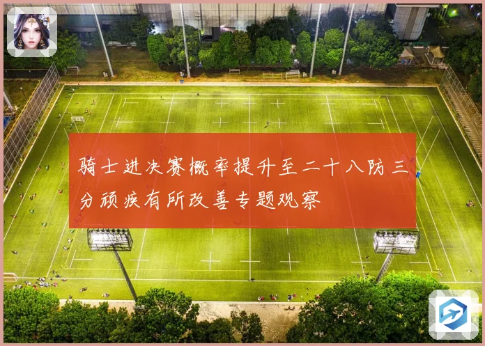 骑士进决赛概率提升至二十八防三分顽疾有所改善专题观察
