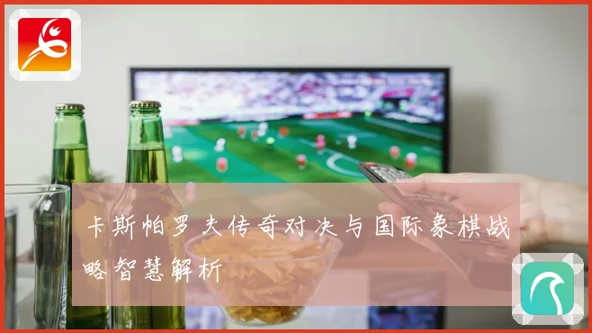 卡斯帕罗夫传奇对决与国际象棋战略智慧解析