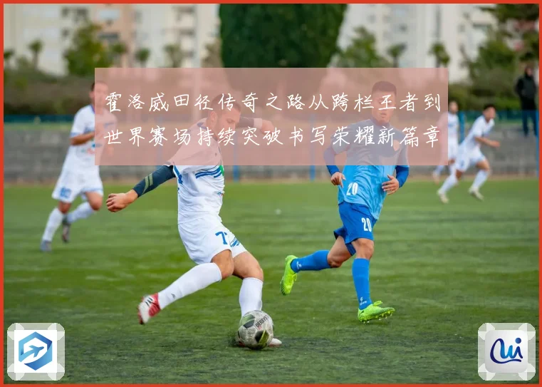 霍洛威田径传奇之路从跨栏王者到世界赛场持续突破书写荣耀新篇章