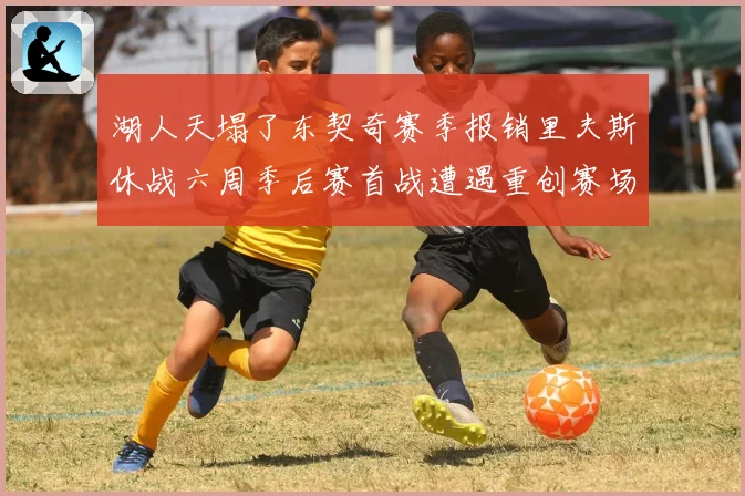 湖人天塌了东契奇赛季报销里夫斯休战六周季后赛首战遭遇重创赛场复盘