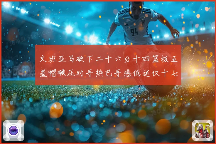 文班亚马砍下二十六分十四篮板五盖帽碾压对手热巴手感低迷仅十七专题观察