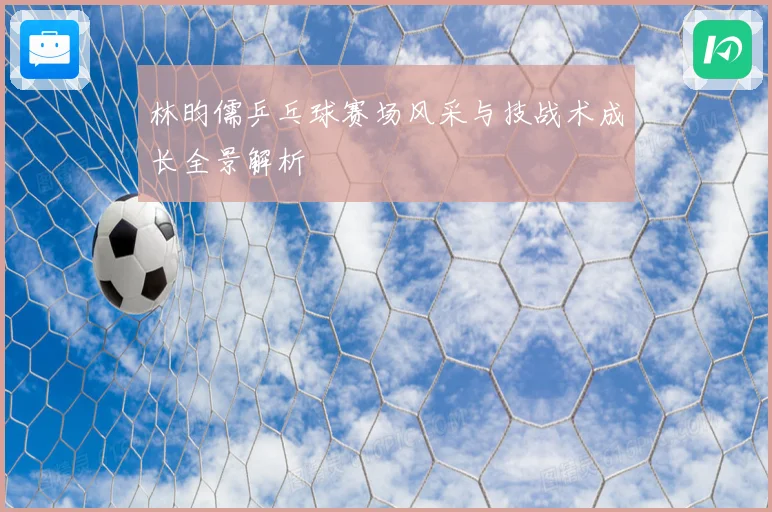 林昀儒乒乓球赛场风采与技战术成长全景解析