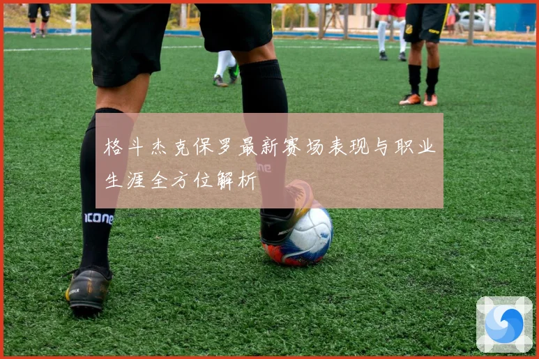 格斗杰克保罗最新赛场表现与职业生涯全方位解析
