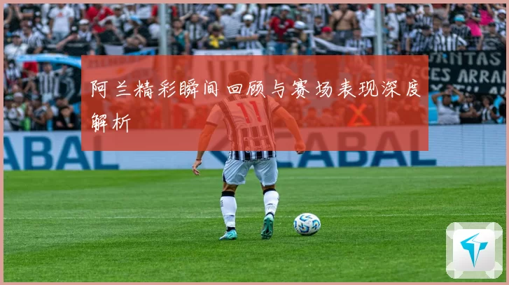 阿兰精彩瞬间回顾与赛场表现深度解析