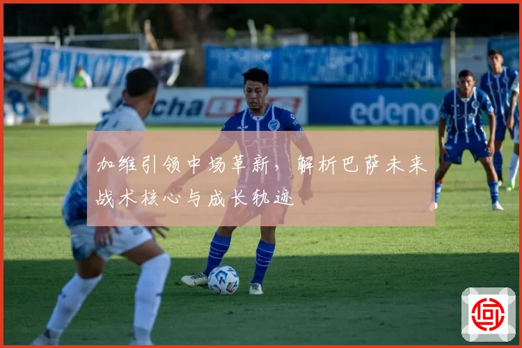 加维引领中场革新，解析巴萨未来战术核心与成长轨迹
