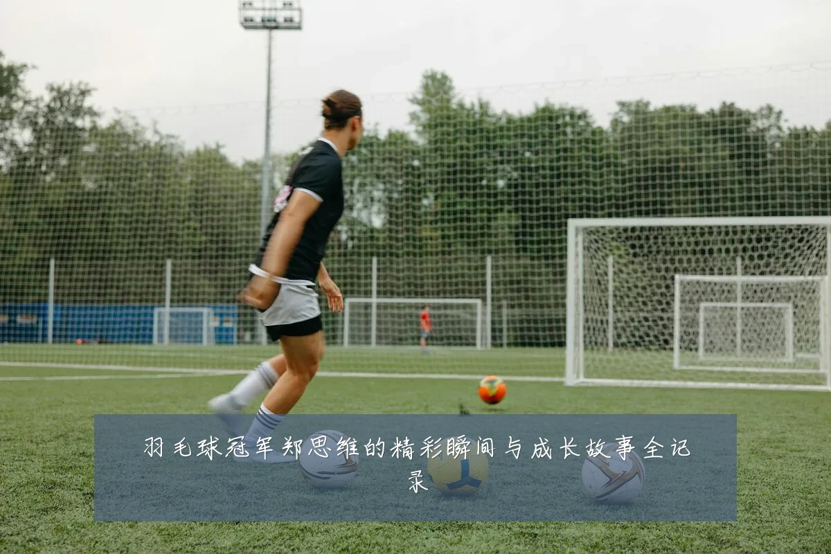 羽毛球冠军郑思维的精彩瞬间与成长故事全记录
