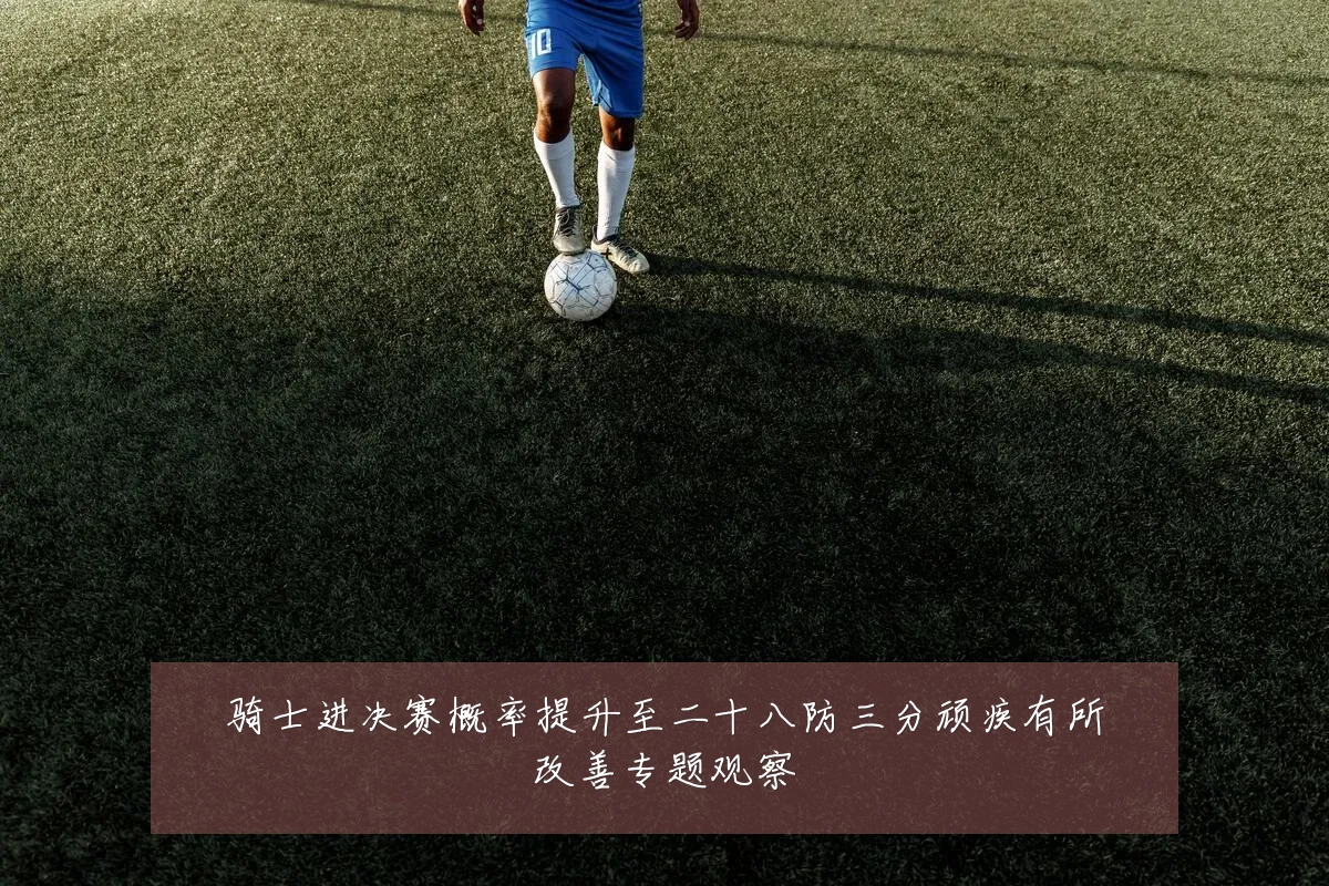 骑士进决赛概率提升至二十八防三分顽疾有所改善专题观察