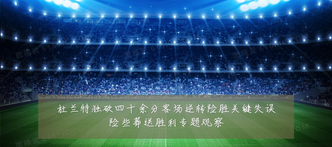 杜兰特独砍四十余分客场逆转险胜关键失误险些葬送胜利专题观察
