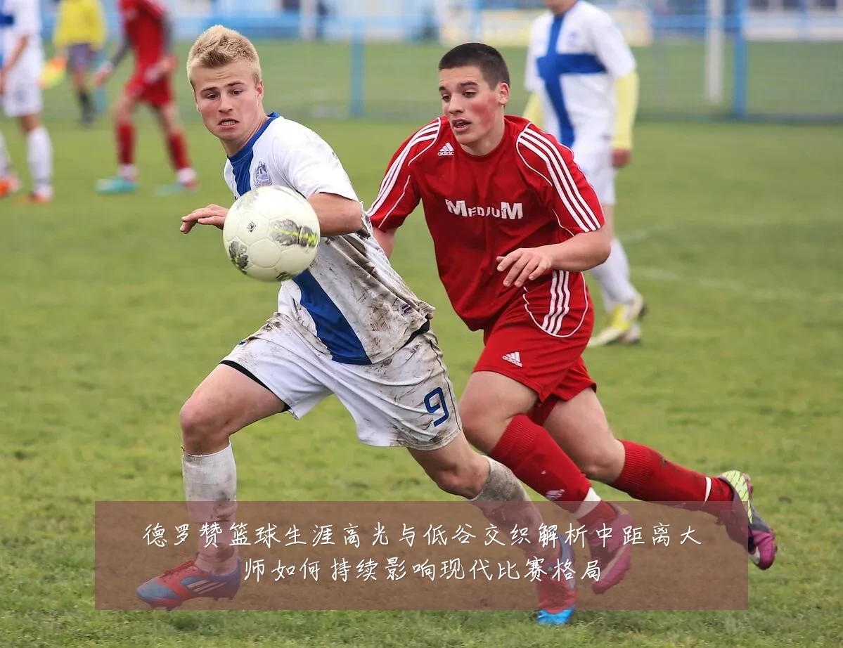 德罗赞篮球生涯高光与低谷交织解析中距离大师如何持续影响现代比赛格局
