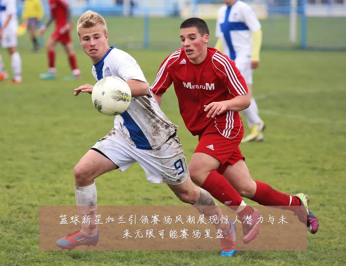 篮球新星加兰引领赛场风潮展现惊人潜力与未来无限可能赛场复盘