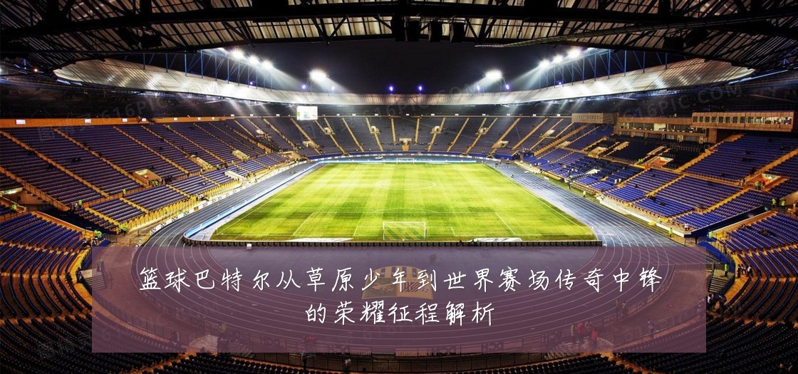 篮球巴特尔从草原少年到世界赛场传奇中锋的荣耀征程解析